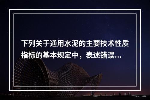 下列关于通用水泥的主要技术性质指标的基本规定中，表述错误的是