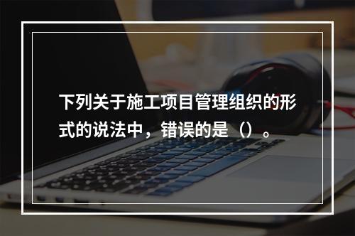 下列关于施工项目管理组织的形式的说法中，错误的是（）。