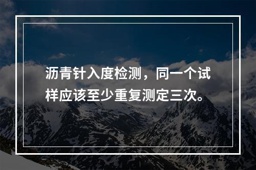 沥青针入度检测，同一个试样应该至少重复测定三次。