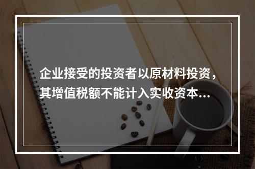 企业接受的投资者以原材料投资，其增值税额不能计入实收资本。（