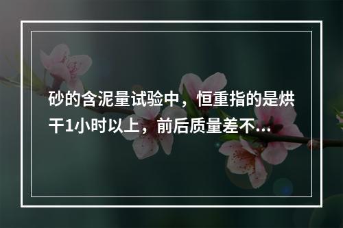 砂的含泥量试验中，恒重指的是烘干1小时以上，前后质量差不超过