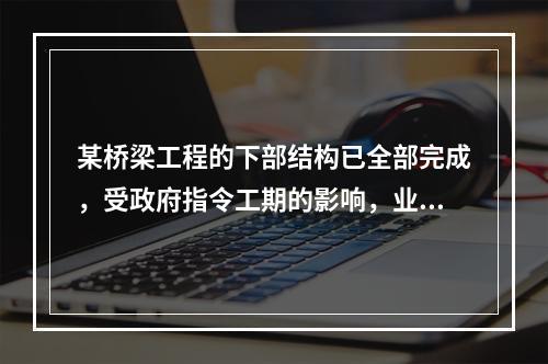 某桥梁工程的下部结构已全部完成，受政府指令工期的影响，业主将