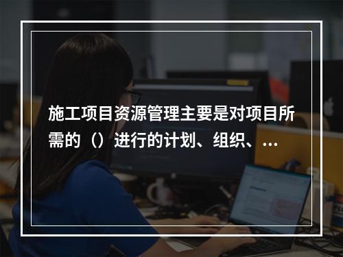 施工项目资源管理主要是对项目所需的（）进行的计划、组织、指挥