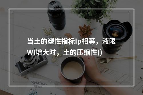 当土的塑性指标Ip相等，液限WI增大时，土的压缩性()