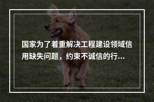 国家为了着重解决工程建设领域信用缺失问题，约束不诚信的行为，