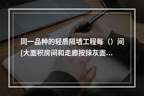 同一品种的轻质隔墙工程每（）间[大面积房间和走廊按抹灰面积（