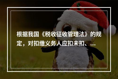 根据我国《税收征收管理法》的规定，对扣缴义务人应扣未扣、应收