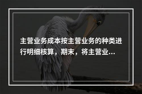 主营业务成本按主营业务的种类进行明细核算，期末，将主营业务成