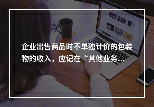 企业出售商品时不单独计价的包装物的收入，应记在“其他业务收入