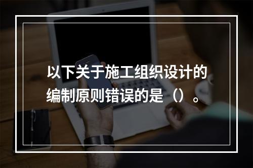 以下关于施工组织设计的编制原则错误的是（）。