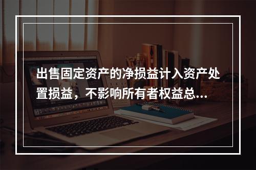 出售固定资产的净损益计入资产处置损益，不影响所有者权益总额的