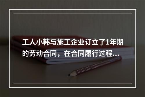 工人小韩与施工企业订立了1年期的劳动合同，在合同履行过程中小