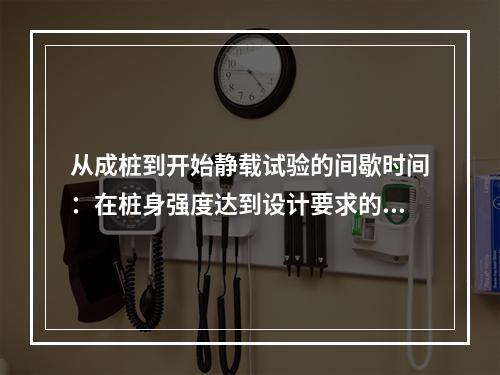 从成桩到开始静载试验的间歇时间：在桩身强度达到设计要求的前提