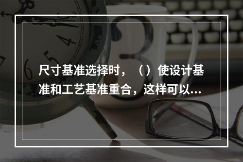 尺寸基准选择时，（ ）使设计基准和工艺基准重合，这样可以减少