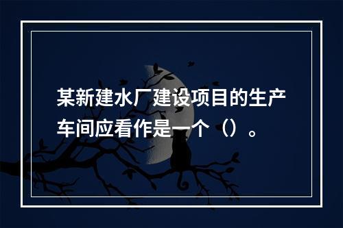 某新建水厂建设项目的生产车间应看作是一个（）。