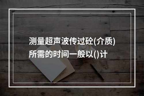 测量超声波传过砼(介质)所需的时间一般以()计