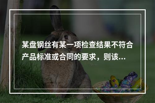 某盘钢丝有某一项检查结果不符合产品标准或合同的要求，则该盘不