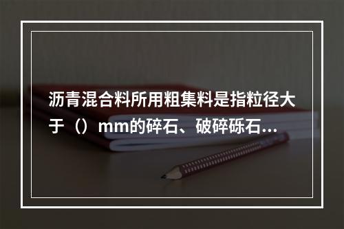 沥青混合料所用粗集料是指粒径大于（）mm的碎石、破碎砾石和矿