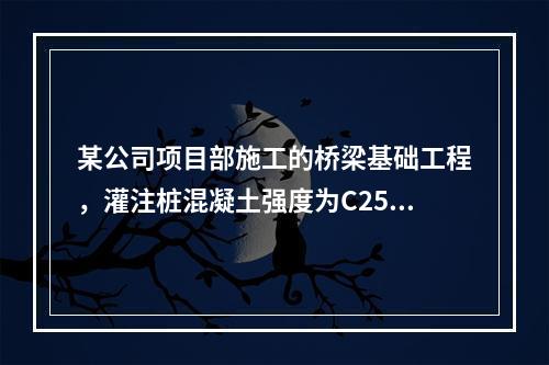 某公司项目部施工的桥梁基础工程，灌注桩混凝土强度为C25，直