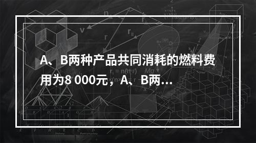 A、B两种产品共同消耗的燃料费用为8 000元，A、B两种产