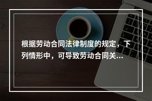 根据劳动合同法律制度的规定，下列情形中，可导致劳动合同关系终