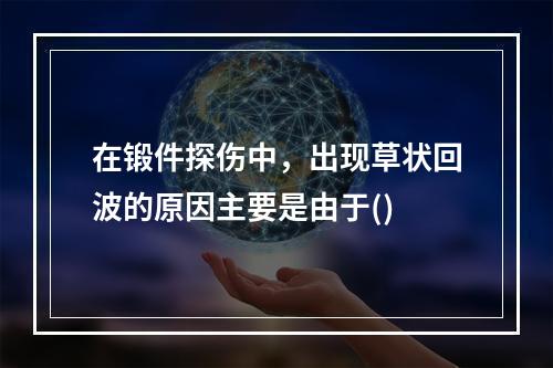 在锻件探伤中，出现草状回波的原因主要是由于()