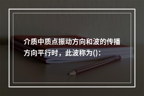 介质中质点振动方向和波的传播方向平行时，此波称为()：