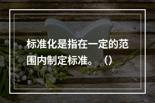 标准化是指在一定的范围内制定标准。（）