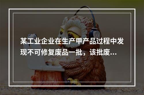 某工业企业在生产甲产品过程中发现不可修复废品一批，该批废品的