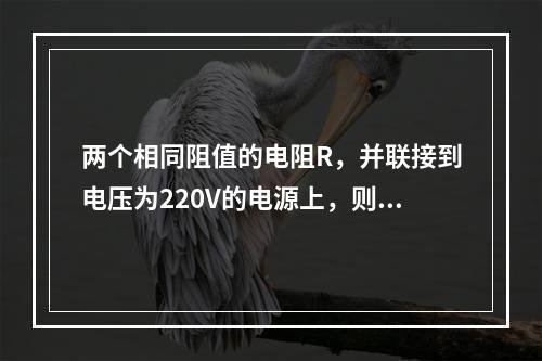 两个相同阻值的电阻R，并联接到电压为220V的电源上，则流过