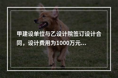 甲建设单位与乙设计院签订设计合同，设计费用为1000万元，根