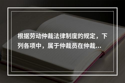 根据劳动仲裁法律制度的规定，下列各项中，属于仲裁员在仲裁劳动