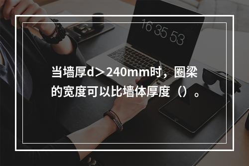 当墙厚d＞240mm时，圈梁的宽度可以比墙体厚度（）。