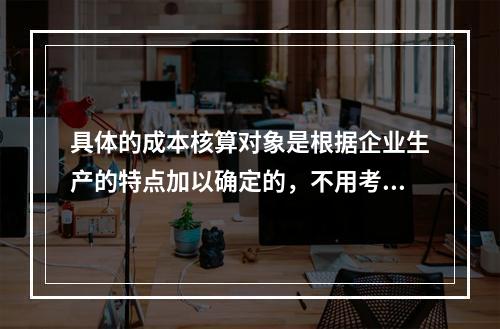 具体的成本核算对象是根据企业生产的特点加以确定的，不用考虑成