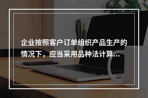 企业按照客户订单组织产品生产的情况下，应当采用品种法计算产品