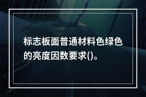 标志板面普通材料色绿色的亮度因数要求()。