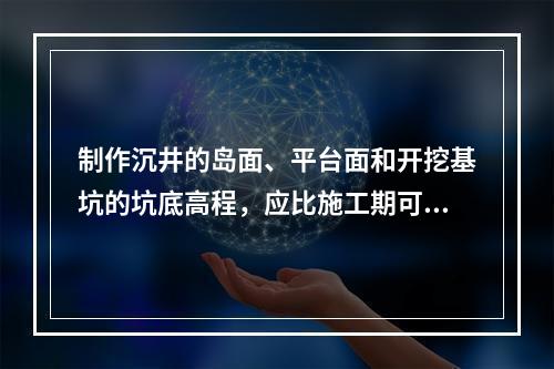 制作沉井的岛面、平台面和开挖基坑的坑底高程，应比施工期可能的