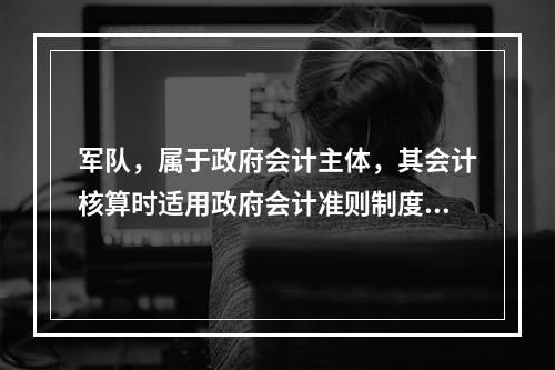 军队，属于政府会计主体，其会计核算时适用政府会计准则制度。（