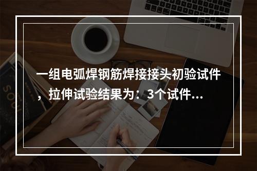 一组电弧焊钢筋焊接接头初验试件，拉伸试验结果为：3个试件抗拉