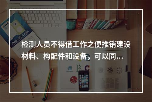 检测人员不得借工作之便推销建设材料、构配件和设备，可以同时受