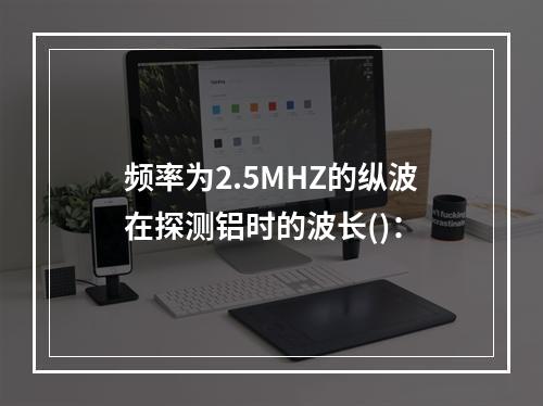 频率为2.5MHZ的纵波在探测铝时的波长()：