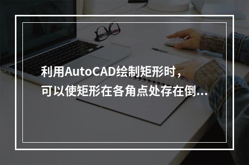 利用AutoCAD绘制矩形时，可以使矩形在各角点处存在倒角或