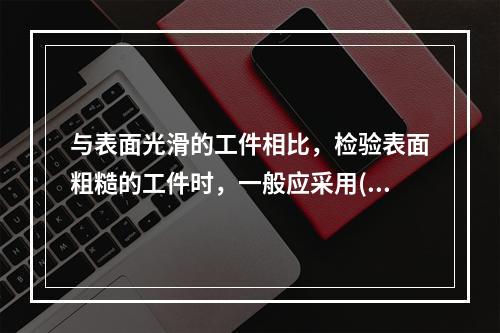 与表面光滑的工件相比，检验表面粗糙的工件时，一般应采用()