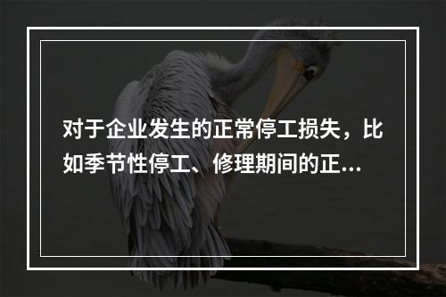 对于企业发生的正常停工损失，比如季节性停工、修理期间的正常停