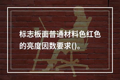 标志板面普通材料色红色的亮度因数要求()。