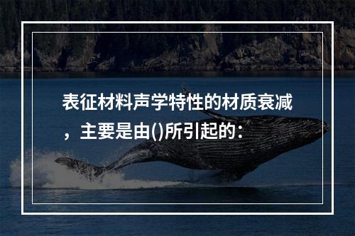 表征材料声学特性的材质衰减，主要是由()所引起的：