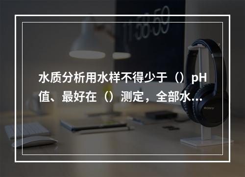 水质分析用水样不得少于（）pH值、最好在（）测定，全部水质检