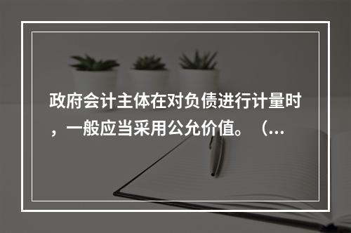 政府会计主体在对负债进行计量时，一般应当采用公允价值。（　　