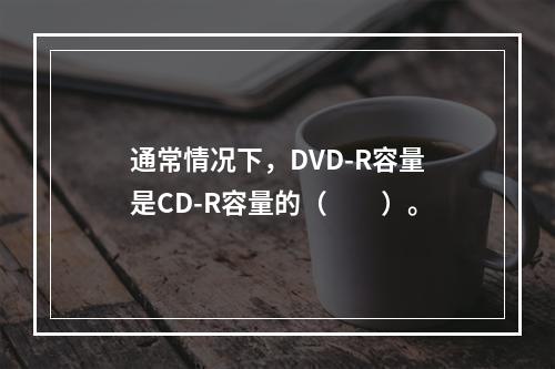 通常情况下，DVD-R容量是CD-R容量的（　　）。