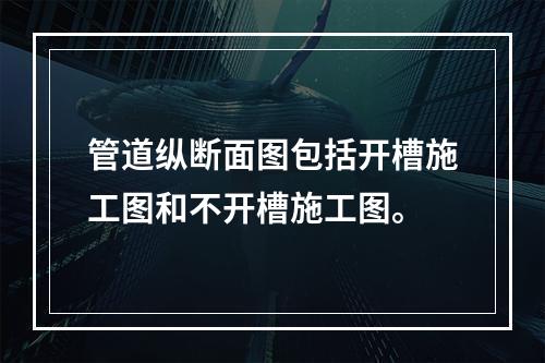 管道纵断面图包括开槽施工图和不开槽施工图。